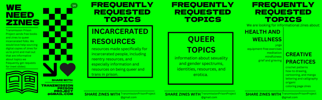 WE NEED ZINES
Transmission Prison Project sends free books and zines to queer incarcerated folks. We would love help sourcing digial copies of zines for us to print and mail out that are informative about topics we frequently get requests for (next slides). 
SHARE WITH: TRANZMISSIONPRISONPROJECT@GMAIL.COM

FREQUENTLY REQUESTED TOPICS
INCARCERATED RESOURCES
resources specifically for incarcerated people, including reentry resources, and especially information on being queer and trans in prison. 

QUEER TOPICS
information about sexuality and gender spectrums, identities, resources, and erotica.

We are looking for informational zines about:
HEALTH AND WELLNESS
yoga, equipment-free exercises, meditation, mindfulness, grief and grieving

CREATIVE PRACTICES
crochet patterns, how-to drawing, cartooning and manga, lettering and calligraphy, origami, coloring page zines